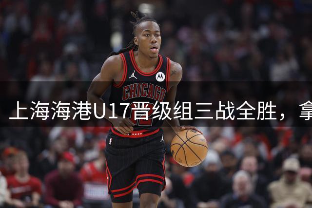 上海海港U17晋级组三战全胜，拿到全国总决赛第二阶段入场券