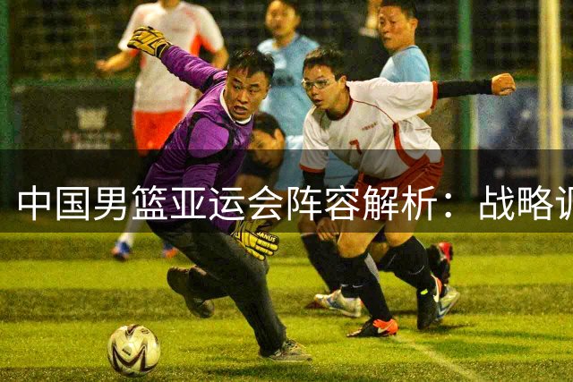 中国男篮亚运会阵容解析：战略调整优先磨合新秀