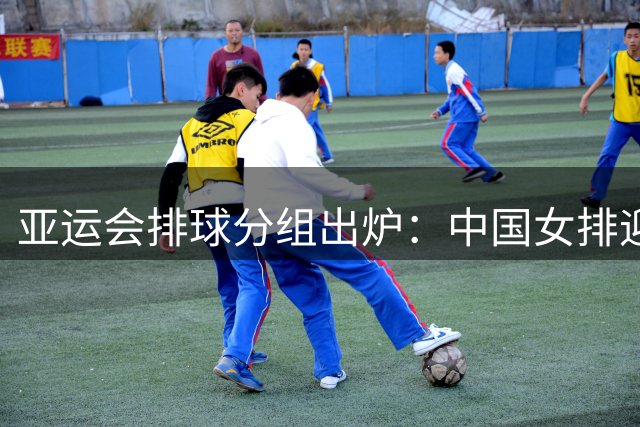 亚运会排球分组出炉：中国女排迎战东南亚劲旅 男排遭遇宿敌韩国