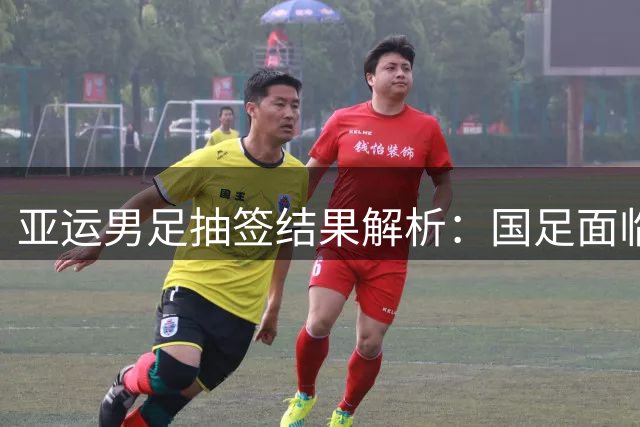 亚运男足抽签结果解析：国足面临强敌，防守成为出线关键