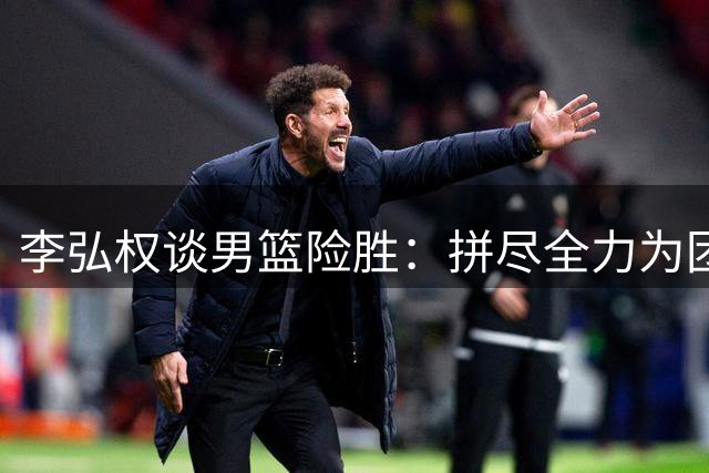 李弘权谈男篮险胜：拼尽全力为团队和国家而战