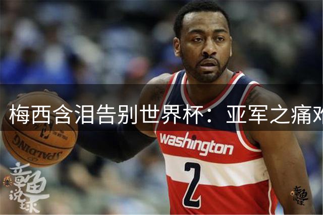 梅西含泪告别世界杯：亚军之痛难抚平 仍向西班牙队致敬