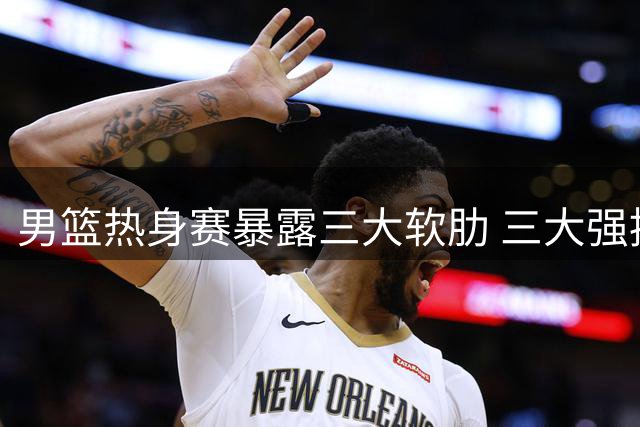 男篮热身赛暴露三大软肋 三大强援或成破局关键