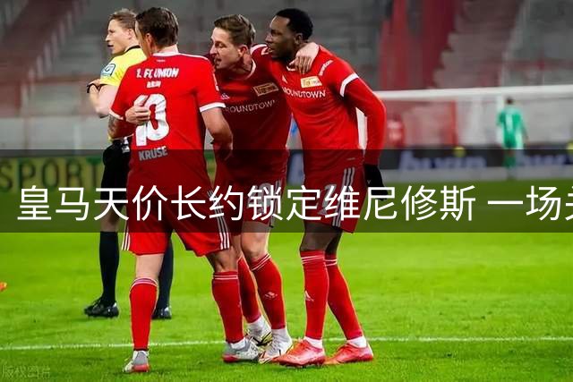 皇马天价长约锁定维尼修斯 一场关于未来的豪赌正在上演