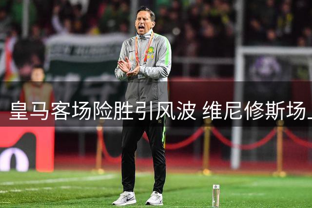皇马客场险胜引风波 维尼修斯场上抱怨引关注