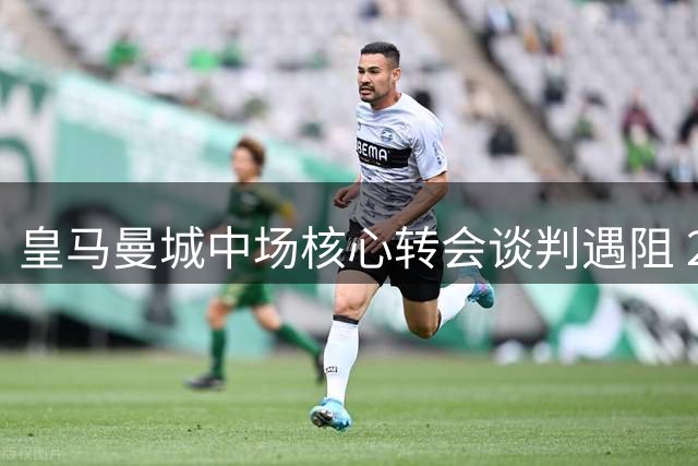 皇马曼城中场核心转会谈判遇阻 2000万欧元差价成关键障碍