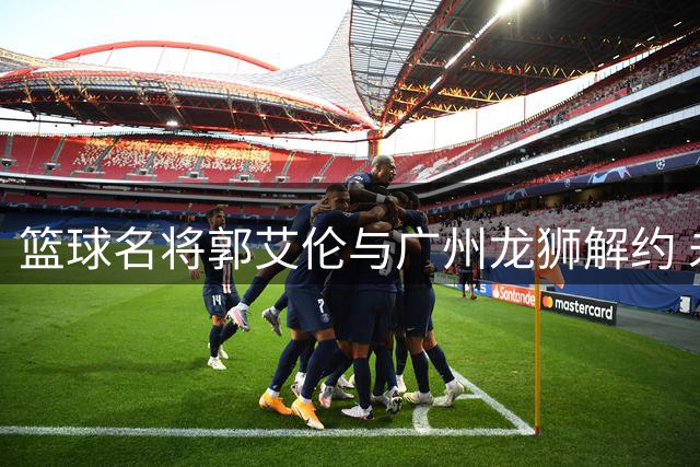 篮球名将郭艾伦与广州龙狮解约 未来职业生涯面临抉择