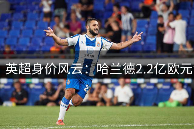 英超身价风云：哈兰德2.2亿欧元领跑 11名球星跻身"亿元俱乐部