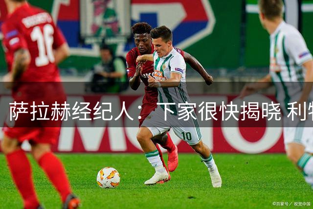萨拉赫经纪人：下家很快揭晓 利物浦新帅：找不到能替代他的人