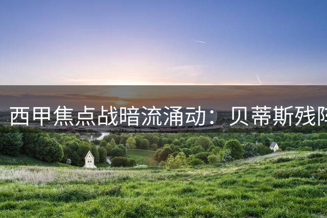 西甲焦点战暗流涌动：贝蒂斯残阵守主场，皇马剑指四年首胜