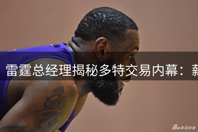 雷霆总经理揭秘多特交易内幕：薪资空间成关键决策因素