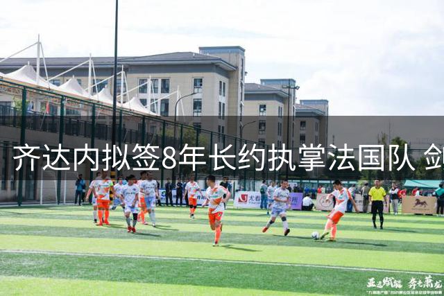 齐达内拟签8年长约执掌法国队 剑指2034世界杯周期