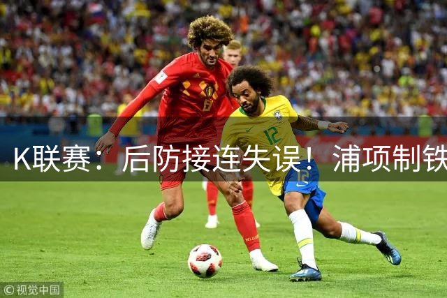 K联赛：后防接连失误！浦项制铁主场0比2不敌全北现代