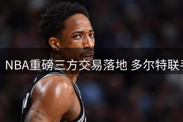 NBA重磅三方交易落地 多尔特联手特雷杨 独行侠喜获状元郎